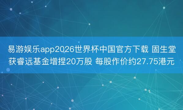 易游娱乐app2026世界杯中国官方下载 固生堂获睿远基金增捏20万股 每股作价约27.75港元