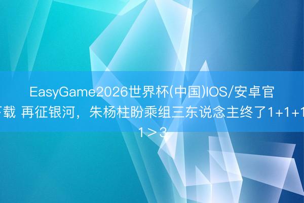 EasyGame2026世界杯(中国)IOS/安卓官方下载 再征银河，朱杨柱盼乘组三东说念主终了1+1+1＞3