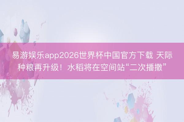 易游娱乐app2026世界杯中国官方下载 天际种粮再升级！水稻将在空间站“二次播撒”