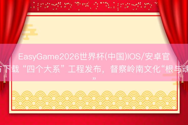 EasyGame2026世界杯(中国)IOS/安卓官方下载 “四个大系” 工程发布，督察岭南文化“根与魂”