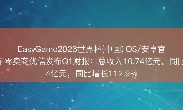 EasyGame2026世界杯(中国)IOS/安卓官方下载 二手车零卖商优信发布Q1财报：总收入10.74亿元，同比增长112.9%