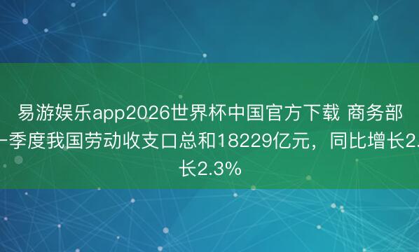 易游娱乐app2026世界杯中国官方下载 商务部：一季度我国劳动收支口总和18229亿元，同比增长2.3%
