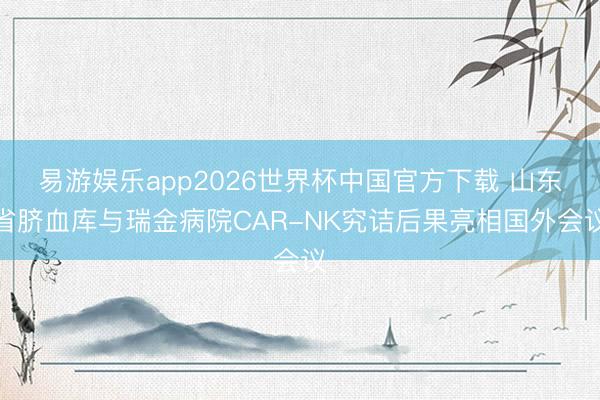 易游娱乐app2026世界杯中国官方下载 山东省脐血库与瑞金病院CAR-NK究诘后果亮相国外会议