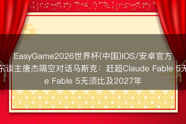 EasyGame2026世界杯(中国)IOS/安卓官方下载 智谱独创东谈主唐杰隔空对话马斯克：赶超Claude Fable 5无须比及2027年